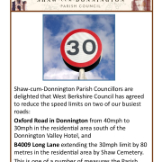 Shaw-cum-Donnington Parish Councillors are delighted that West Berkshire Council has agreed to reduce the speed limits on two of our busiest roads: Oxford Road in Donnington from 40mph to 30mph in the residential area south of the Donnington Valley Hotel, and B4009 Long Lane extending the 30mph limit by 80 metres in the residential area by Shaw Cemetery. This is one of a number of measures the Parish Council is taking to reduce speeding in the parish, following wishes of our residents.