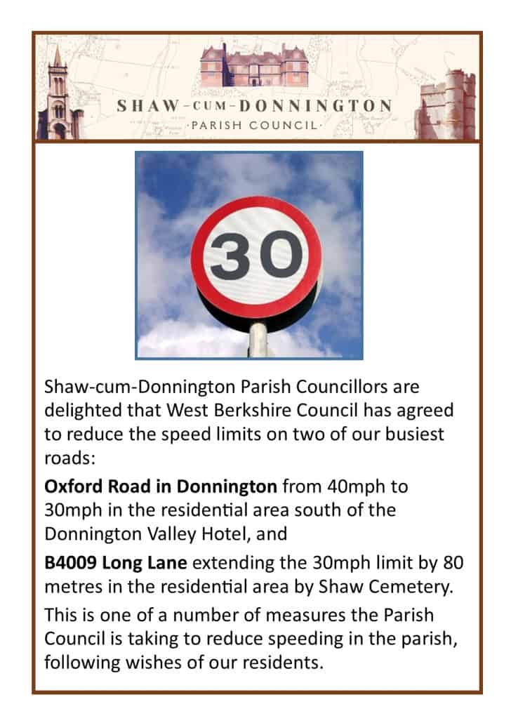 Shaw-cum-Donnington Parish Councillors are delighted that West Berkshire Council has agreed to reduce the speed limits on two of our busiest roads: Oxford Road in Donnington from 40mph to 30mph in the residential area south of the Donnington Valley Hotel, and B4009 Long Lane extending the 30mph limit by 80 metres in the residential area by Shaw Cemetery. This is one of a number of measures the Parish Council is taking to reduce speeding in the parish, following wishes of our residents.