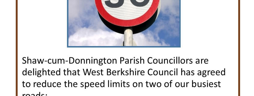 Shaw-cum-Donnington Parish Councillors are delighted that West Berkshire Council has agreed to reduce the speed limits on two of our busiest roads: Oxford Road in Donnington from 40mph to 30mph in the residential area south of the Donnington Valley Hotel, and B4009 Long Lane extending the 30mph limit by 80 metres in the residential area by Shaw Cemetery. This is one of a number of measures the Parish Council is taking to reduce speeding in the parish, following wishes of our residents.